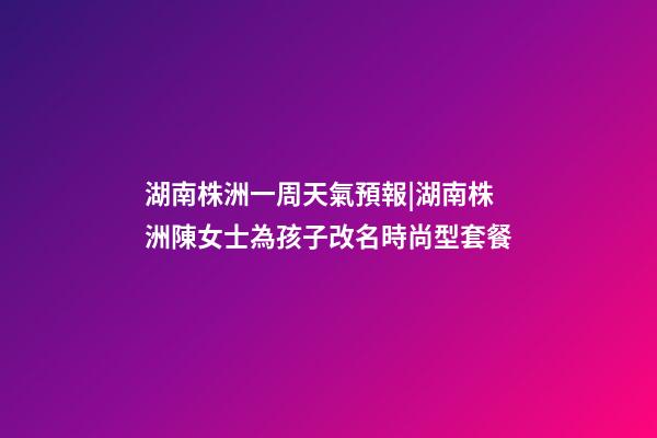 湖南株洲一周天氣預報|湖南株洲陳女士為孩子改名時尚型套餐-第1張-公司起名-玄機派